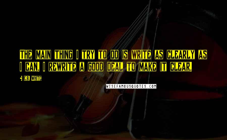 E.B. White Quotes: The main thing I try to do is write as clearly as I can. I rewrite a good deal to make it clear.