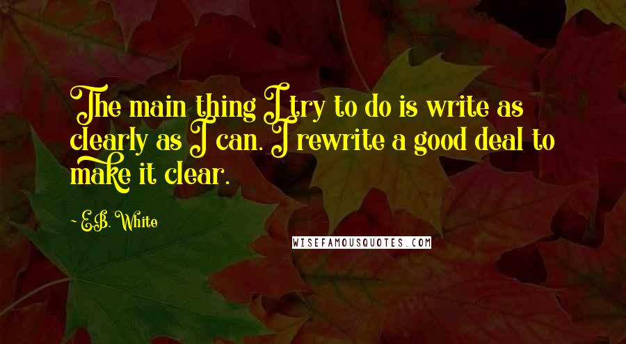 E.B. White Quotes: The main thing I try to do is write as clearly as I can. I rewrite a good deal to make it clear.