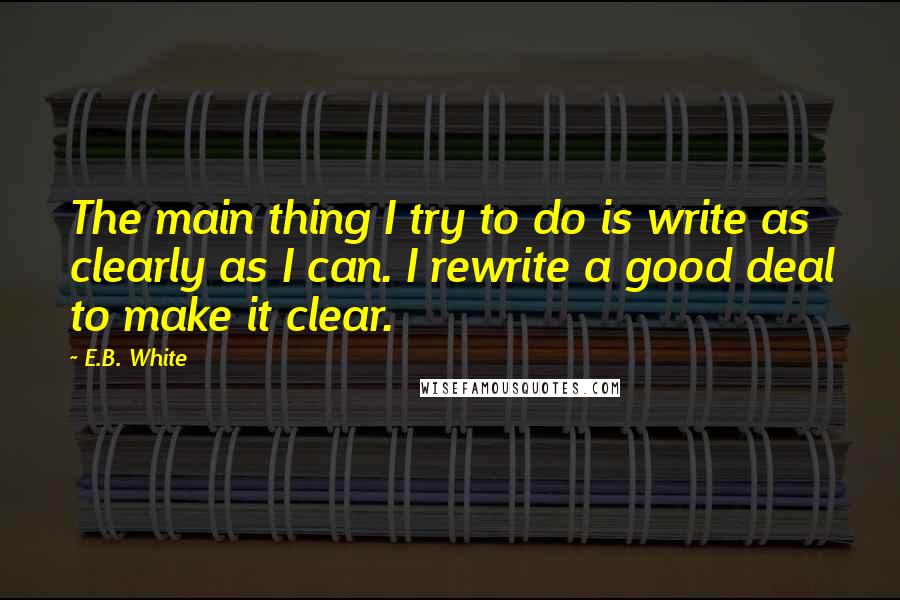 E.B. White Quotes: The main thing I try to do is write as clearly as I can. I rewrite a good deal to make it clear.