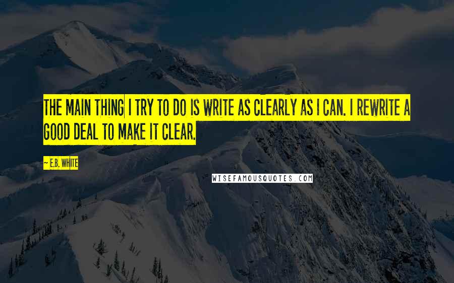 E.B. White Quotes: The main thing I try to do is write as clearly as I can. I rewrite a good deal to make it clear.