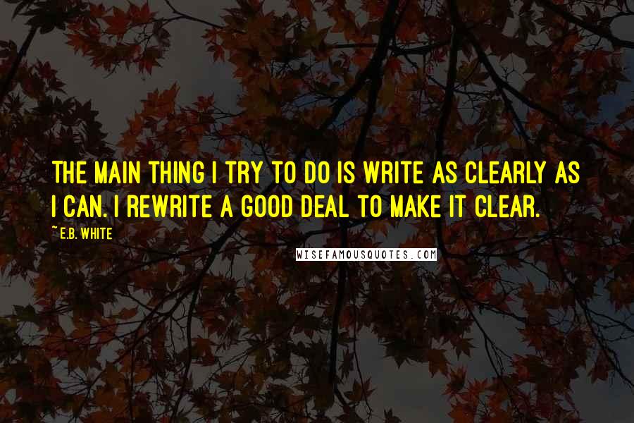 E.B. White Quotes: The main thing I try to do is write as clearly as I can. I rewrite a good deal to make it clear.