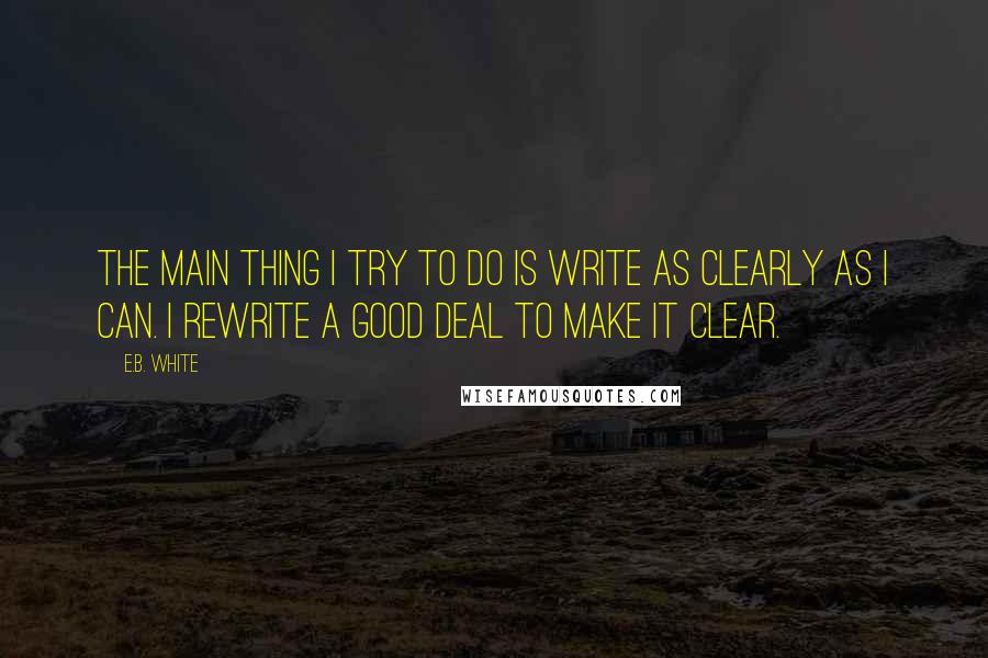 E.B. White Quotes: The main thing I try to do is write as clearly as I can. I rewrite a good deal to make it clear.