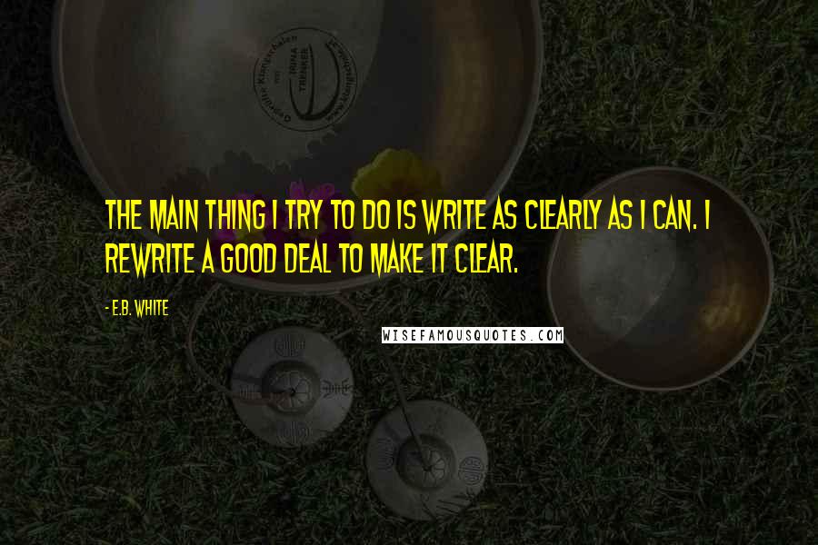 E.B. White Quotes: The main thing I try to do is write as clearly as I can. I rewrite a good deal to make it clear.