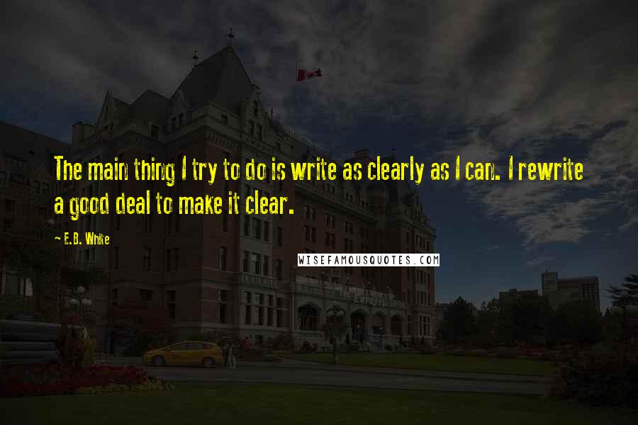 E.B. White Quotes: The main thing I try to do is write as clearly as I can. I rewrite a good deal to make it clear.