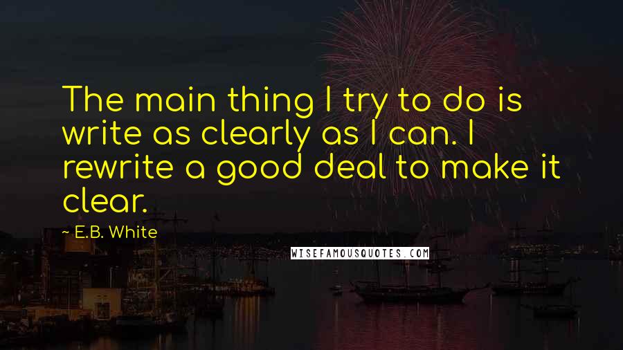 E.B. White Quotes: The main thing I try to do is write as clearly as I can. I rewrite a good deal to make it clear.