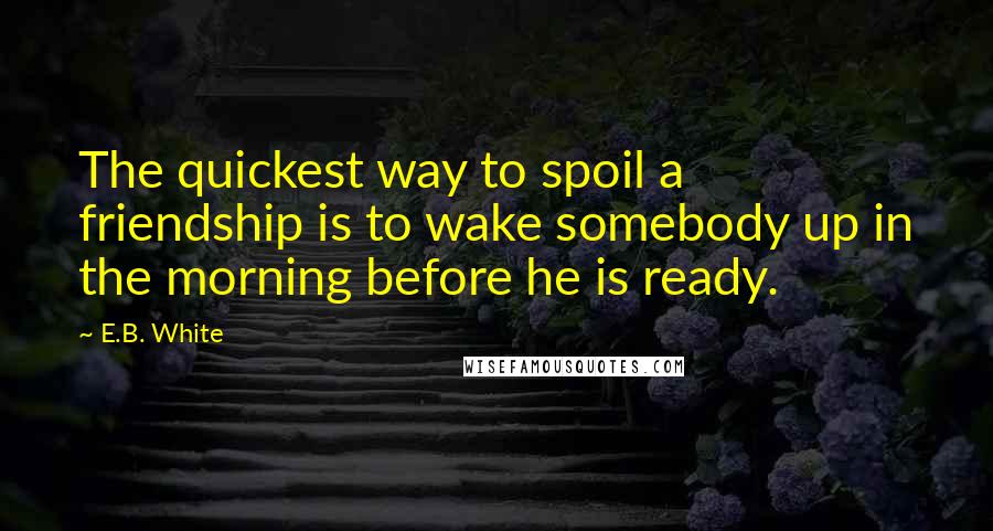 E.B. White Quotes: The quickest way to spoil a friendship is to wake somebody up in the morning before he is ready.