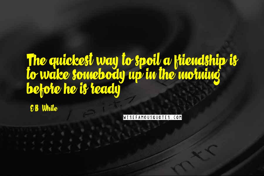 E.B. White Quotes: The quickest way to spoil a friendship is to wake somebody up in the morning before he is ready.