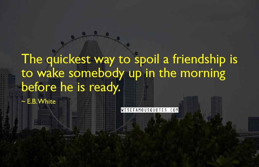 E.B. White Quotes: The quickest way to spoil a friendship is to wake somebody up in the morning before he is ready.