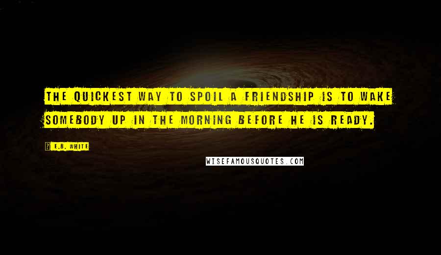 E.B. White Quotes: The quickest way to spoil a friendship is to wake somebody up in the morning before he is ready.