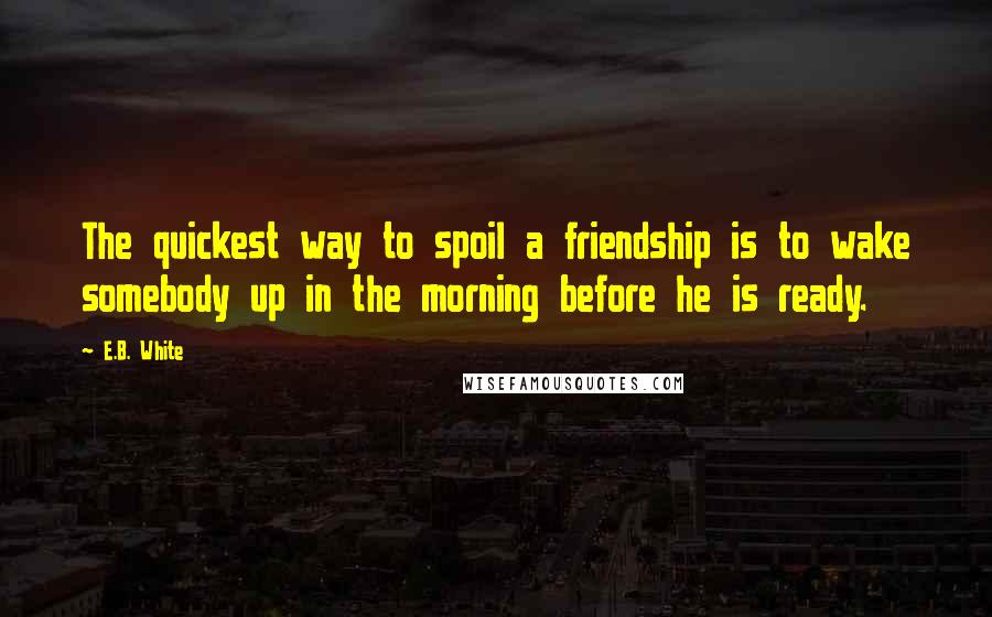 E.B. White Quotes: The quickest way to spoil a friendship is to wake somebody up in the morning before he is ready.