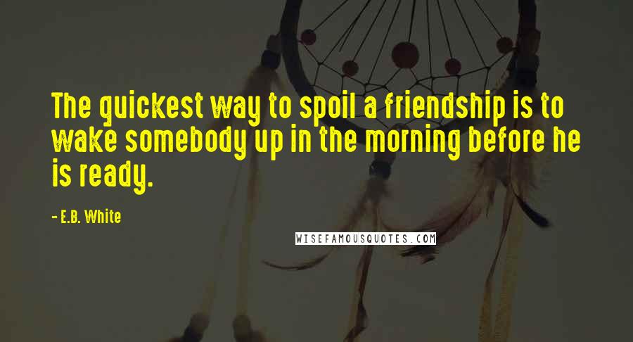 E.B. White Quotes: The quickest way to spoil a friendship is to wake somebody up in the morning before he is ready.