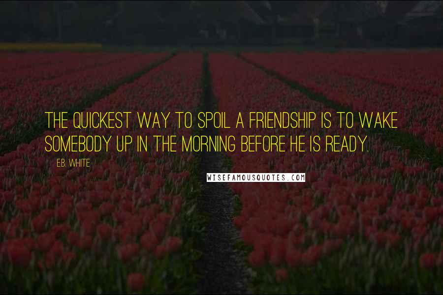 E.B. White Quotes: The quickest way to spoil a friendship is to wake somebody up in the morning before he is ready.