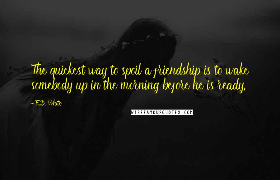 E.B. White Quotes: The quickest way to spoil a friendship is to wake somebody up in the morning before he is ready.