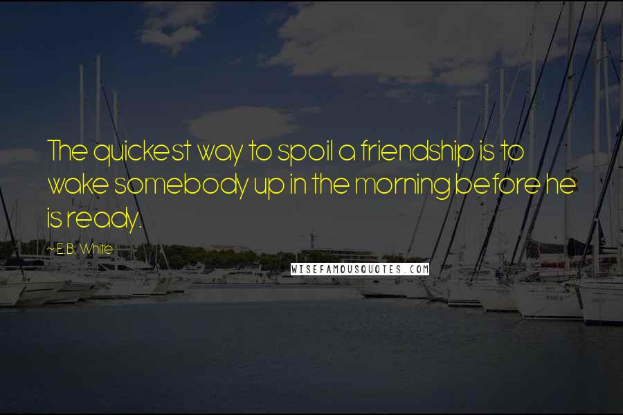 E.B. White Quotes: The quickest way to spoil a friendship is to wake somebody up in the morning before he is ready.