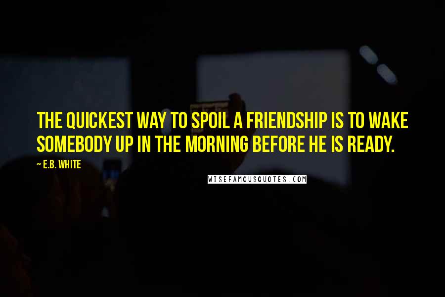 E.B. White Quotes: The quickest way to spoil a friendship is to wake somebody up in the morning before he is ready.