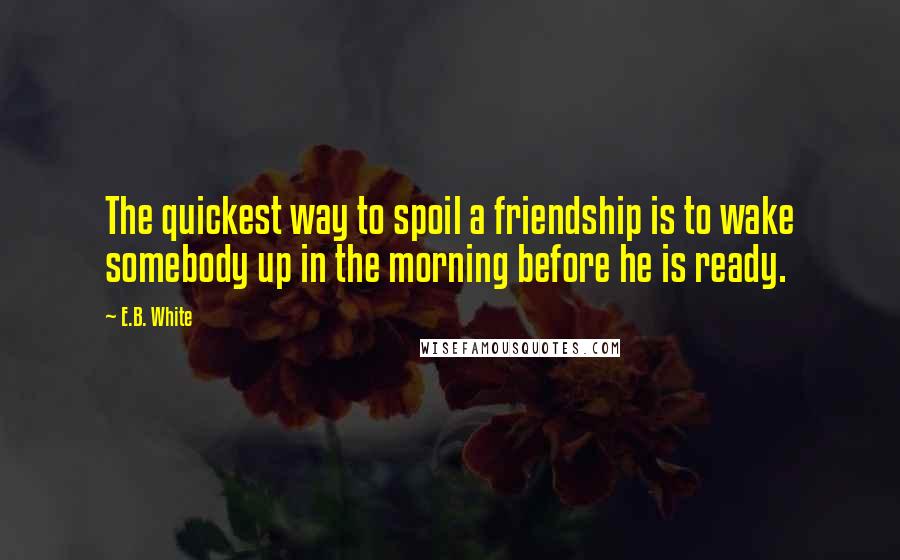 E.B. White Quotes: The quickest way to spoil a friendship is to wake somebody up in the morning before he is ready.