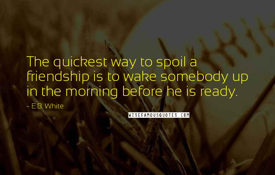 E.B. White Quotes: The quickest way to spoil a friendship is to wake somebody up in the morning before he is ready.