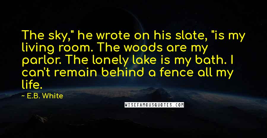 E.B. White Quotes: The sky," he wrote on his slate, "is my living room. The woods are my parlor. The lonely lake is my bath. I can't remain behind a fence all my life.