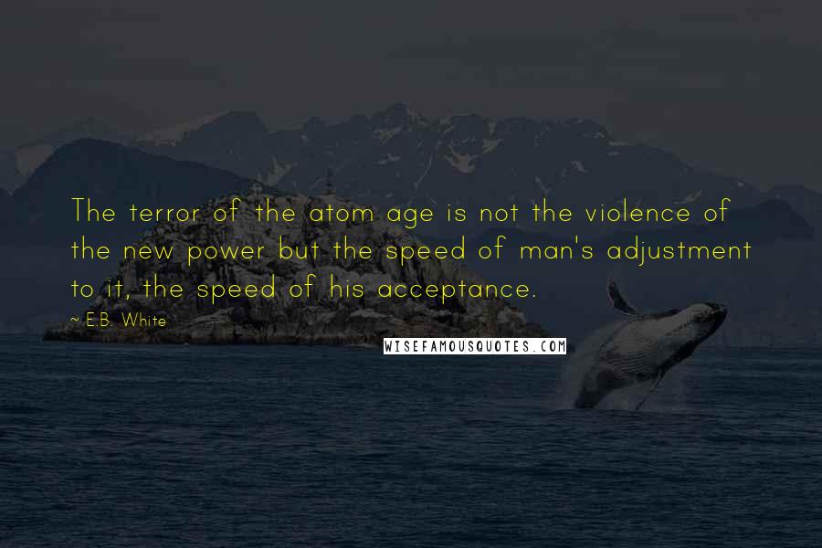 E.B. White Quotes: The terror of the atom age is not the violence of the new power but the speed of man's adjustment to it, the speed of his acceptance.