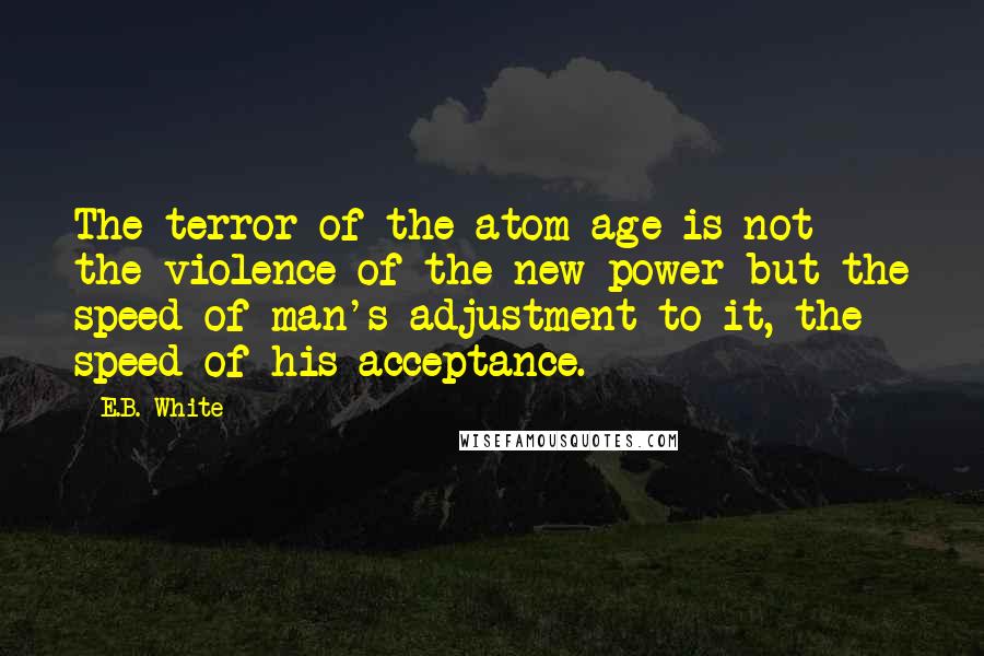 E.B. White Quotes: The terror of the atom age is not the violence of the new power but the speed of man's adjustment to it, the speed of his acceptance.