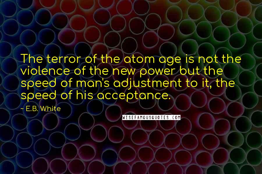 E.B. White Quotes: The terror of the atom age is not the violence of the new power but the speed of man's adjustment to it, the speed of his acceptance.