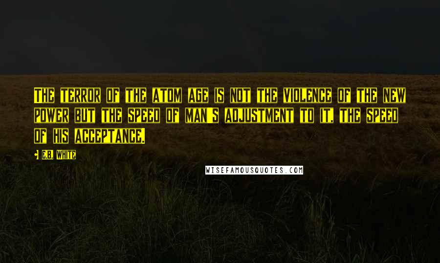 E.B. White Quotes: The terror of the atom age is not the violence of the new power but the speed of man's adjustment to it, the speed of his acceptance.