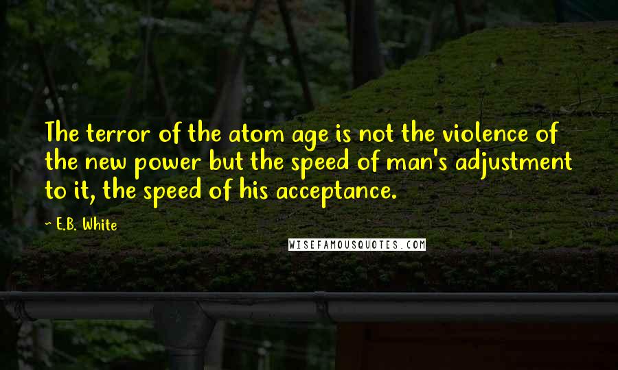 E.B. White Quotes: The terror of the atom age is not the violence of the new power but the speed of man's adjustment to it, the speed of his acceptance.