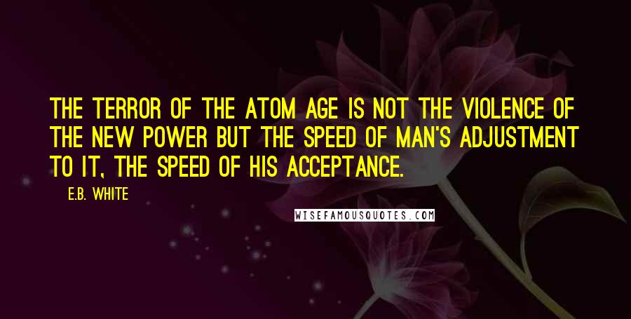 E.B. White Quotes: The terror of the atom age is not the violence of the new power but the speed of man's adjustment to it, the speed of his acceptance.