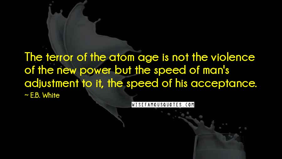 E.B. White Quotes: The terror of the atom age is not the violence of the new power but the speed of man's adjustment to it, the speed of his acceptance.