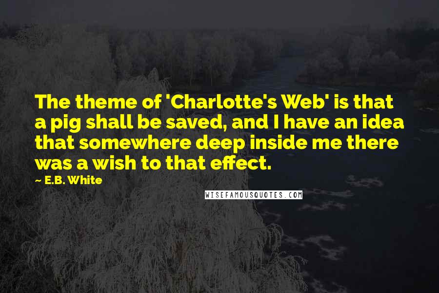 E.B. White Quotes: The theme of 'Charlotte's Web' is that a pig shall be saved, and I have an idea that somewhere deep inside me there was a wish to that effect.