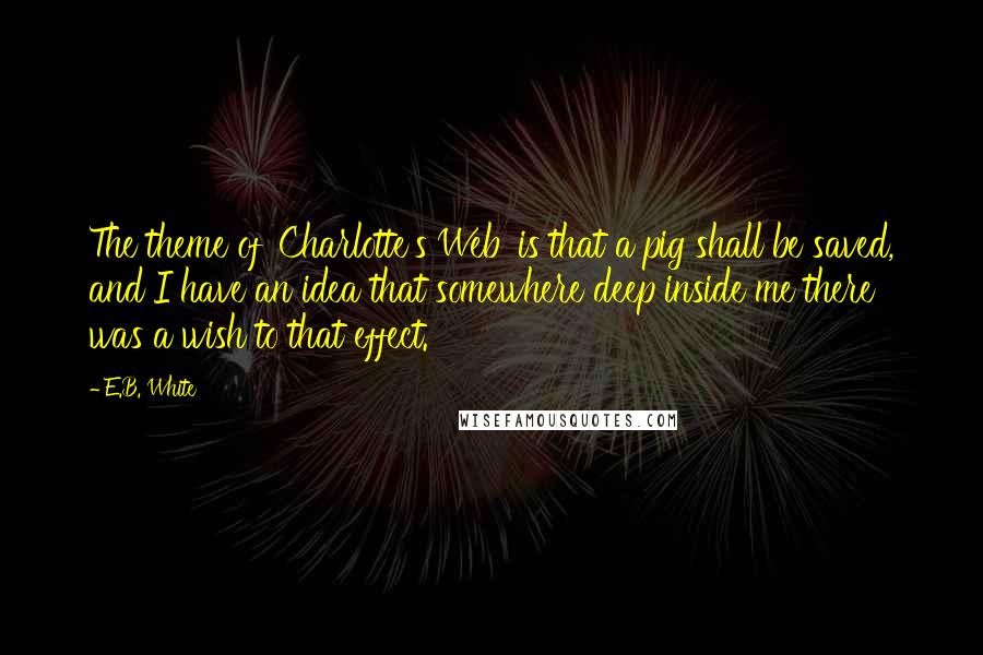 E.B. White Quotes: The theme of 'Charlotte's Web' is that a pig shall be saved, and I have an idea that somewhere deep inside me there was a wish to that effect.