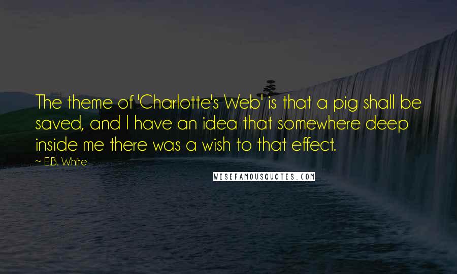 E.B. White Quotes: The theme of 'Charlotte's Web' is that a pig shall be saved, and I have an idea that somewhere deep inside me there was a wish to that effect.