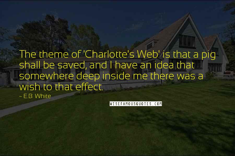 E.B. White Quotes: The theme of 'Charlotte's Web' is that a pig shall be saved, and I have an idea that somewhere deep inside me there was a wish to that effect.