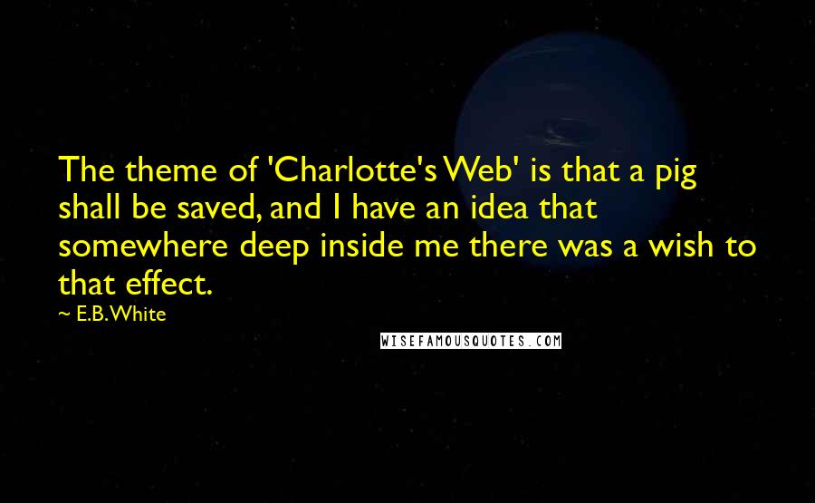 E.B. White Quotes: The theme of 'Charlotte's Web' is that a pig shall be saved, and I have an idea that somewhere deep inside me there was a wish to that effect.