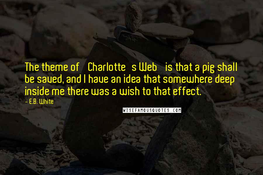 E.B. White Quotes: The theme of 'Charlotte's Web' is that a pig shall be saved, and I have an idea that somewhere deep inside me there was a wish to that effect.