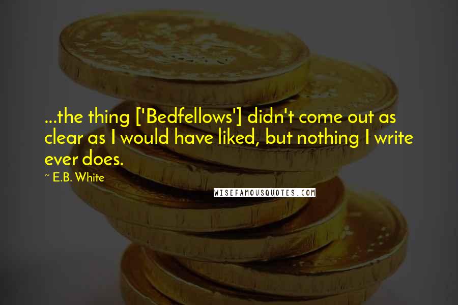 E.B. White Quotes: ...the thing ['Bedfellows'] didn't come out as clear as I would have liked, but nothing I write ever does.