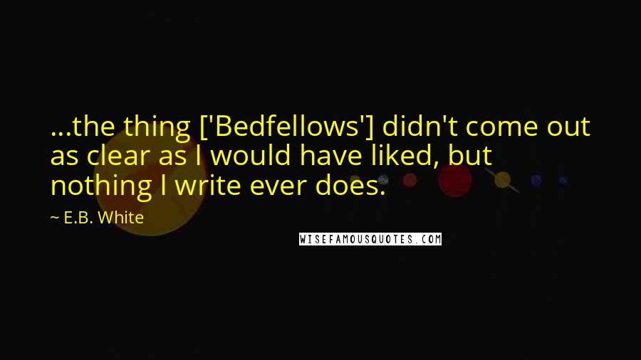 E.B. White Quotes: ...the thing ['Bedfellows'] didn't come out as clear as I would have liked, but nothing I write ever does.