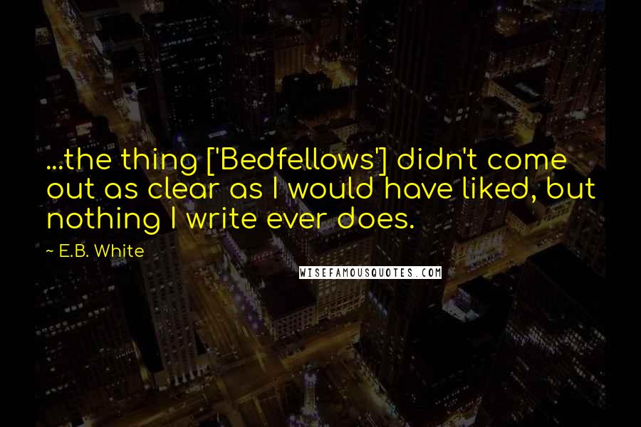 E.B. White Quotes: ...the thing ['Bedfellows'] didn't come out as clear as I would have liked, but nothing I write ever does.