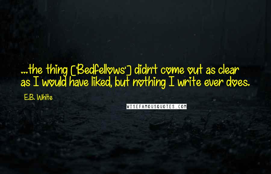 E.B. White Quotes: ...the thing ['Bedfellows'] didn't come out as clear as I would have liked, but nothing I write ever does.