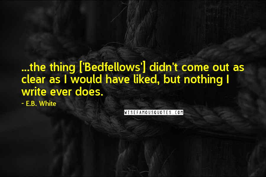 E.B. White Quotes: ...the thing ['Bedfellows'] didn't come out as clear as I would have liked, but nothing I write ever does.