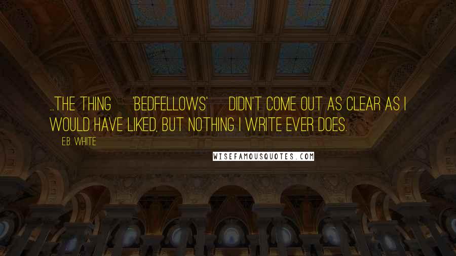 E.B. White Quotes: ...the thing ['Bedfellows'] didn't come out as clear as I would have liked, but nothing I write ever does.