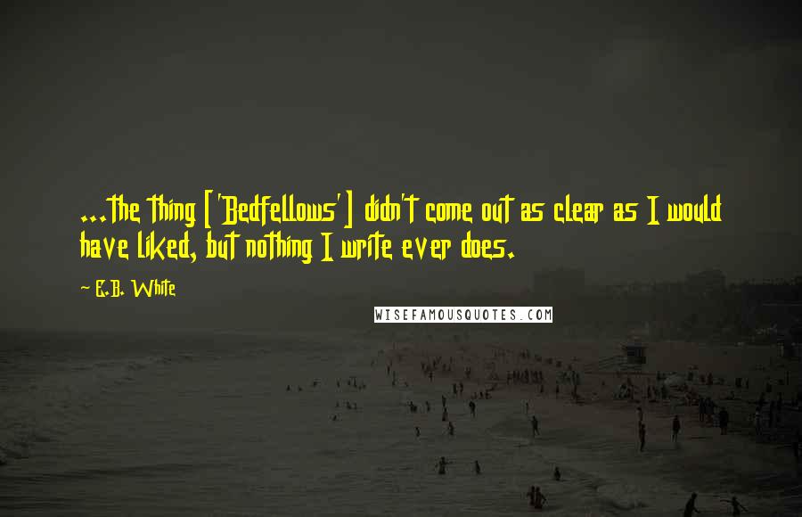 E.B. White Quotes: ...the thing ['Bedfellows'] didn't come out as clear as I would have liked, but nothing I write ever does.