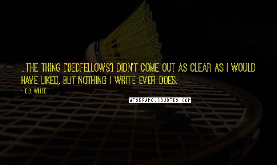 E.B. White Quotes: ...the thing ['Bedfellows'] didn't come out as clear as I would have liked, but nothing I write ever does.