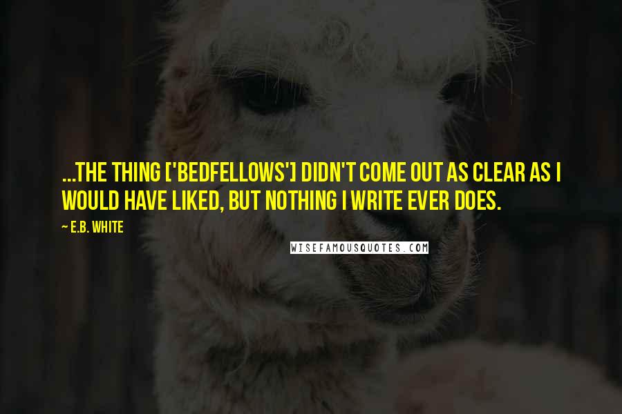 E.B. White Quotes: ...the thing ['Bedfellows'] didn't come out as clear as I would have liked, but nothing I write ever does.