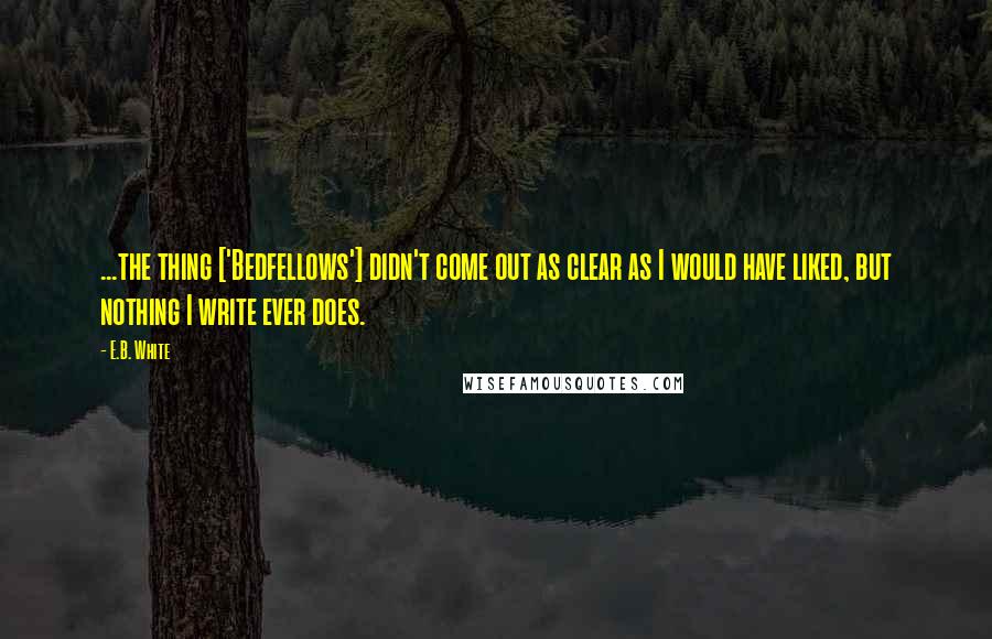 E.B. White Quotes: ...the thing ['Bedfellows'] didn't come out as clear as I would have liked, but nothing I write ever does.