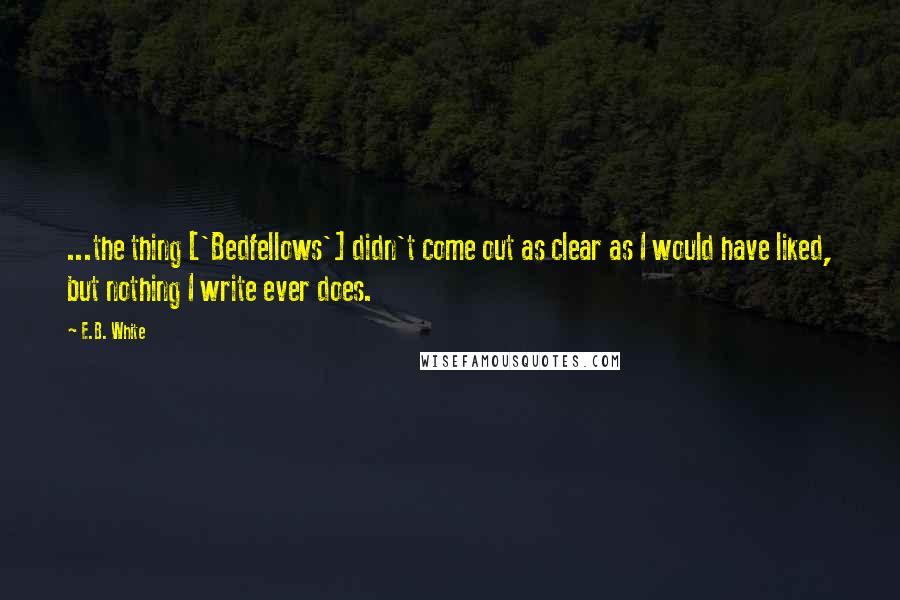 E.B. White Quotes: ...the thing ['Bedfellows'] didn't come out as clear as I would have liked, but nothing I write ever does.