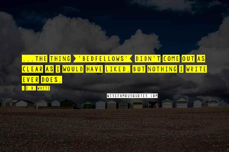 E.B. White Quotes: ...the thing ['Bedfellows'] didn't come out as clear as I would have liked, but nothing I write ever does.