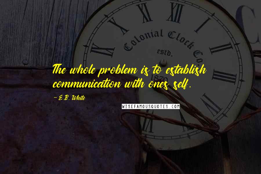 E.B. White Quotes: The whole problem is to establish communication with ones self.