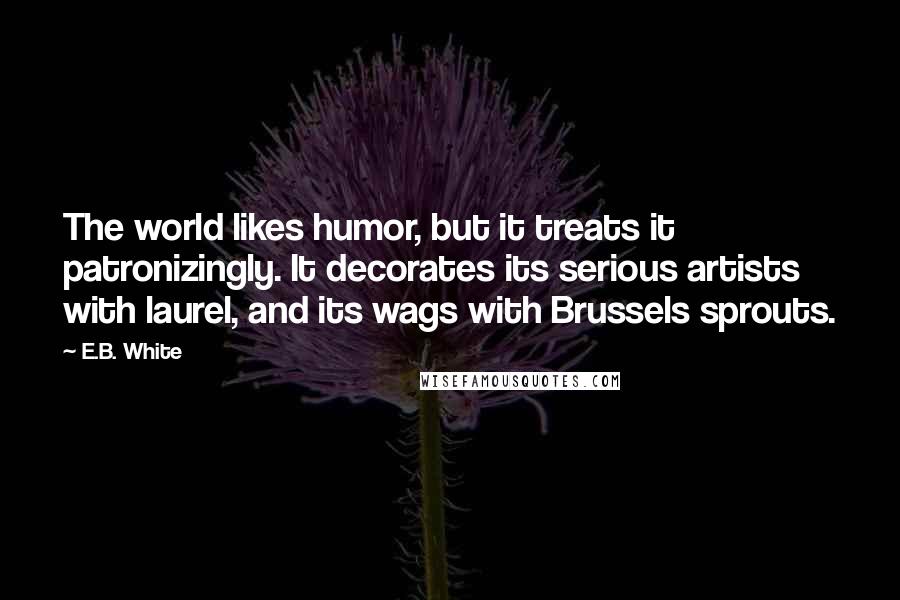 E.B. White Quotes: The world likes humor, but it treats it patronizingly. It decorates its serious artists with laurel, and its wags with Brussels sprouts.