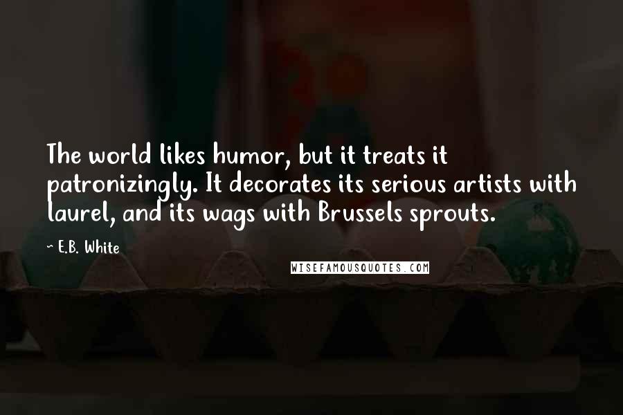 E.B. White Quotes: The world likes humor, but it treats it patronizingly. It decorates its serious artists with laurel, and its wags with Brussels sprouts.